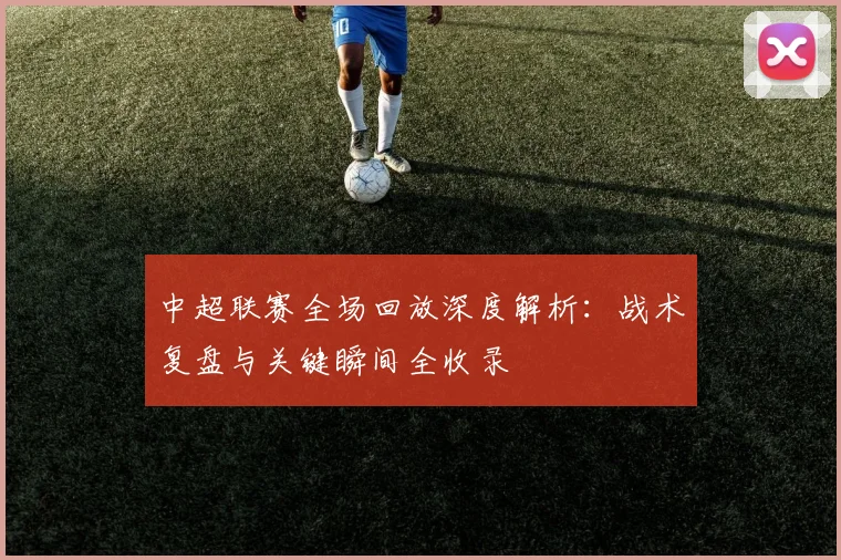中超联赛全场回放深度解析：战术复盘与关键瞬间全收录