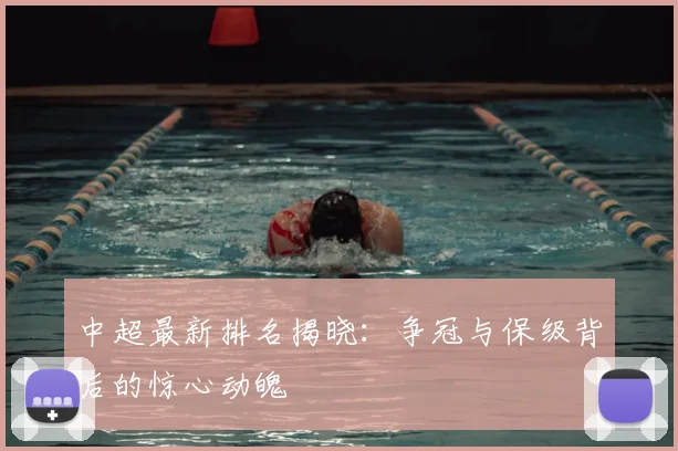 中超最新排名揭晓：争冠与保级背后的惊心动魄