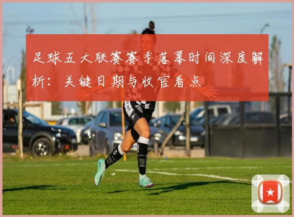 足球五大联赛赛季落幕时间深度解析：关键日期与收官看点