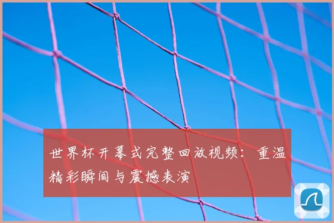 世界杯开幕式完整回放视频：重温精彩瞬间与震撼表演