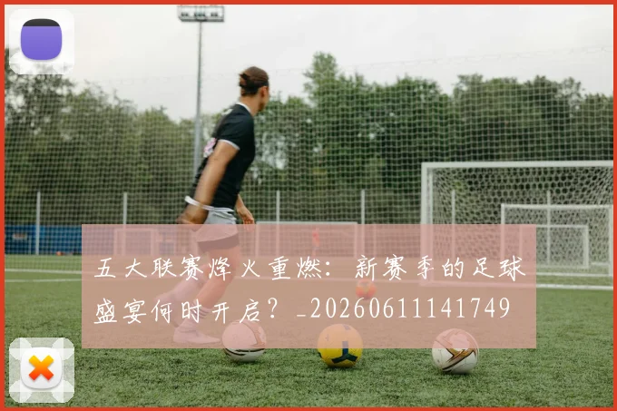 五大联赛烽火重燃:新赛季的足球盛宴何时开启?_20260611141749